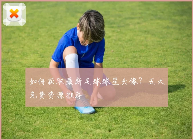 如何获取最新足球球星头像？五大免费资源推荐