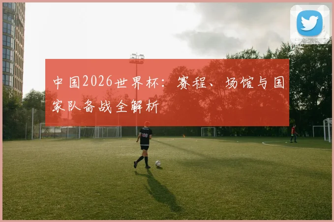 中国2026世界杯：赛程、场馆与国家队备战全解析
