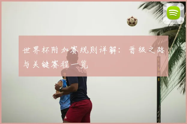 世界杯附加赛规则详解：晋级之路与关键赛程一览