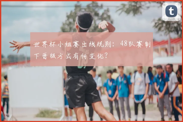 世界杯小组赛出线规则：48队赛制下晋级方式有何变化？