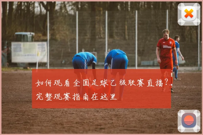 如何观看全国足球乙级联赛直播？完整观赛指南在这里