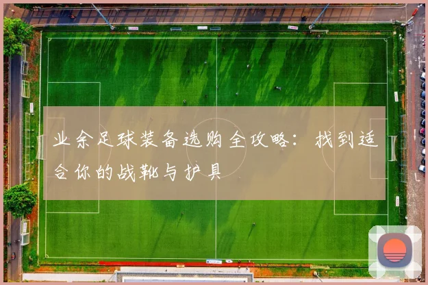 业余足球装备选购全攻略:找到适合你的战靴与护具